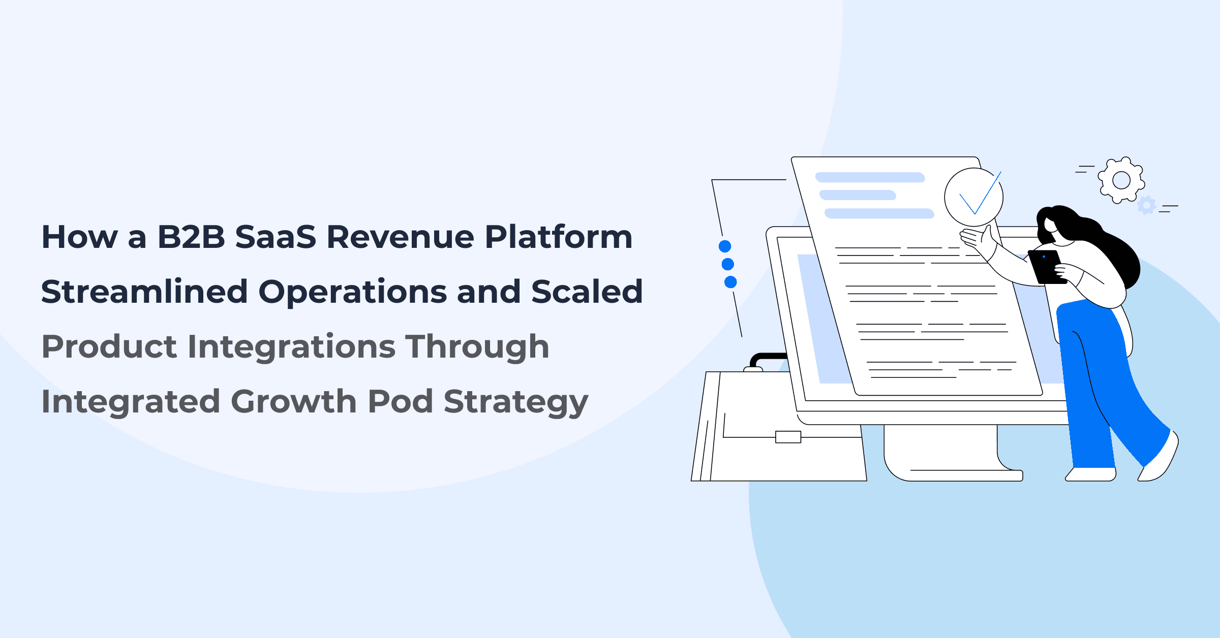 How a B2B SaaS Revenue Platform Streamlined Operations and Scaled Product Integrations Through an Integrated Growth Pod Strategy